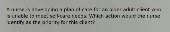 A nurse is developing a plan of care for an older adult client who is unable to meet self-care needs. Which action would the nurse identify as the priority for this client?