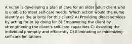 A nurse is developing a plan of care for an older adult client who is unable to meet self-care needs. Which action would the nurse identify as the priority for this client? A) Providing direct services by acting for or by doing for B) Empowering the client by strengthening the client's self-care capacities C) Assisting the individual promptly and efficiently D) Eliminating or minimizing self-care limitations