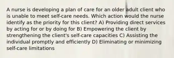 A nurse is developing a plan of care for an older adult client who is unable to meet self-care needs. Which action would the nurse identify as the priority for this client? A) Providing direct services by acting for or by doing for B) Empowering the client by strengthening the client's self-care capacities C) Assisting the individual promptly and efficiently D) Eliminating or minimizing self-care limitations