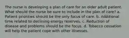 The nurse is developing a plan of care for an older adult patient. What should the nurse be sure to include in the plan of care? a. Patient priorities should be the only focus of care. b. Additional time related to declining energy reserves. c. Reduction of disease and problems should be the focus. d. Tobacco cessation will help the patient cope with other illnesses.