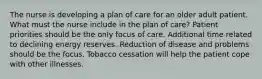 The nurse is developing a plan of care for an older adult patient. What must the nurse include in the plan of care? Patient priorities should be the only focus of care. Additional time related to declining energy reserves. Reduction of disease and problems should be the focus. Tobacco cessation will help the patient cope with other illnesses.