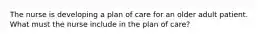 The nurse is developing a plan of care for an older adult patient. What must the nurse include in the plan of care?