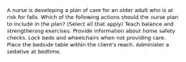 A nurse is developing a plan of care for an older adult who is at risk for falls. Which of the following actions should the nurse plan to include in the plan? (Select all that apply) Teach balance and strengthening exercises. Provide information about home safety checks. Lock beds and wheelchairs when not providing care. Place the bedside table within the client's reach. Administer a sedative at bedtime.