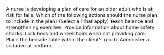 A nurse is developing a plan of care for an older adult who is at risk for falls. Which of the following actions should the nurse plan to include in the plan? (Select all that apply) Teach balance and strengthening exercises. Provide information about home safety checks. Lock beds and wheelchairs when not providing care. Place the bedside table within the client's reach. Administer a sedative at bedtime.