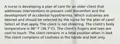 A nurse is developing a plan of care for an older client that addresses interventions to prevent cold discomfort and the development of accidental hypothermia. Which outcomes are desired and should be selected by the nurse for the plan of care? Select all that apply. The client is not shivering. The client's body temperature is 98° F (36.7°C). The client's fingers and toes are cool to touch. The client remains in a fetal position when in bed. The client complains of coolness in the hands and feet only.