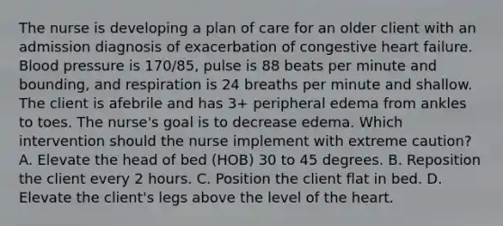 The nurse is developing a plan of care for an older client with an admission diagnosis of exacerbation of congestive heart failure. Blood pressure is 170/85, pulse is 88 beats per minute and bounding, and respiration is 24 breaths per minute and shallow. The client is afebrile and has 3+ peripheral edema from ankles to toes. The nurse's goal is to decrease edema. Which intervention should the nurse implement with extreme caution? A. Elevate the head of bed (HOB) 30 to 45 degrees. B. Reposition the client every 2 hours. C. Position the client flat in bed. D. Elevate the client's legs above the level of the heart.