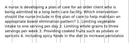 A nurse is developing a plan of care for an older client who is being admitted to a long-term care facility. Which intervention should the nurse include in the plan of care to help maintain an appropriate bowel elimination pattern? 1. Limiting vegetable intake to one serving per day 2. Limiting whole grains to three servings per week 3. Providing cooked fruits such as prunes or apricots 4. Including spicy foods in the diet to increase peristalsis