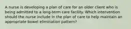 A nurse is developing a plan of care for an older client who is being admitted to a long-term care facility. Which intervention should the nurse include in the plan of care to help maintain an appropriate bowel elimination pattern?