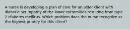 A nurse is developing a plan of care for an older client with diabetic neuropathy of the lower extremities resulting from type 2 diabetes mellitus. Which problem does the nurse recognize as the highest priority for this client?