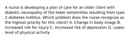 A nurse is developing a plan of care for an older client with diabetic neuropathy of the lower extremities resulting from type 2 diabetes mellitus. Which problem does the nurse recognize as the highest priority for this client? A. Change in body image B. Increased risk for injury C. Increased risk of depression D. Lower level of physical activity