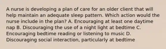 A nurse is developing a plan of care for an older client that will help maintain an adequate sleep pattern. Which action would the nurse include in the plan? A. Encouraging at least one daytime nap B. Discouraging the use of a night light at bedtime C. Encouraging bedtime reading or listening to music D. Discouraging social interaction, particularly at bedtime