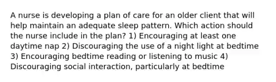 A nurse is developing a plan of care for an older client that will help maintain an adequate sleep pattern. Which action should the nurse include in the plan? 1) Encouraging at least one daytime nap 2) Discouraging the use of a night light at bedtime 3) Encouraging bedtime reading or listening to music 4) Discouraging social interaction, particularly at bedtime