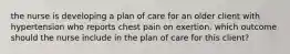 the nurse is developing a plan of care for an older client with hypertension who reports chest pain on exertion. which outcome should the nurse include in the plan of care for this client?