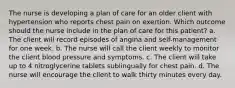 The nurse is developing a plan of care for an older client with hypertension who reports chest pain on exertion. Which outcome should the nurse include in the plan of care for this patient? a. The client will record episodes of angina and self-management for one week. b. The nurse will call the client weekly to monitor the client blood pressure and symptoms. c. The client will take up to 4 nitroglycerine tablets sublingually for chest pain. d. The nurse will encourage the client to walk thirty minutes every day.