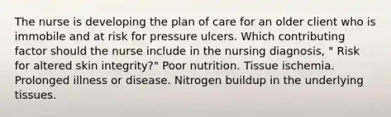 The nurse is developing the plan of care for an older client who is immobile and at risk for pressure ulcers. Which contributing factor should the nurse include in the nursing diagnosis, " Risk for altered skin integrity?" Poor nutrition. Tissue ischemia. Prolonged illness or disease. Nitrogen buildup in the underlying tissues.