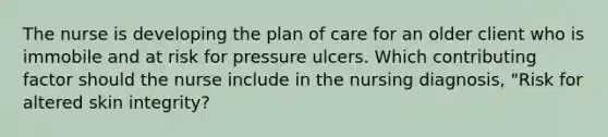 The nurse is developing the plan of care for an older client who is immobile and at risk for pressure ulcers. Which contributing factor should the nurse include in the nursing diagnosis, "Risk for altered skin integrity?