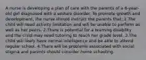 A nurse is developing a plan of care with the parents of a 6-year-old girl diagnosed with a seizure disorder. To promote growth and development, the nurse should instruct the parents that: 1.The child will need activity limitation and will be unable to perform as well as her peers. 2.There is potential for a learning disability and the child may need tutoring to reach her grade level. 3.The child will likely have normal intelligence and be able to attend regular school. 4.There will be problems associated with social stigma and parents should consider home schooling.