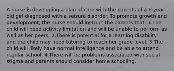 A nurse is developing a plan of care with the parents of a 6-year-old girl diagnosed with a seizure disorder. To promote growth and development, the nurse should instruct the parents that: 1.The child will need activity limitation and will be unable to perform as well as her peers. 2.There is potential for a learning disability and the child may need tutoring to reach her grade level. 3.The child will likely have normal intelligence and be able to attend regular school. 4.There will be problems associated with social stigma and parents should consider home schooling.