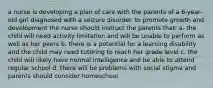 a nurse is developing a plan of care with the parents of a 6-year-old girl diagnosed with a seizure disorder. to promote growth and development the nurse should instruct the parents that: a. the child will need activity limitation and will be unable to perform as well as her peers b. there is a potential for a learning disability and the child may need tutoring to reach her grade level c. the child will likely have normal intelligence and be able to attend regular school d. there will be problems with social stigma and parents should consider homeschool