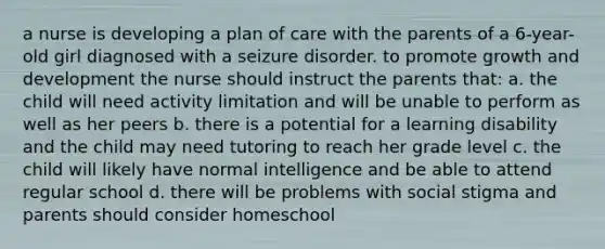 a nurse is developing a plan of care with the parents of a 6-year-old girl diagnosed with a seizure disorder. to promote growth and development the nurse should instruct the parents that: a. the child will need activity limitation and will be unable to perform as well as her peers b. there is a potential for a learning disability and the child may need tutoring to reach her grade level c. the child will likely have normal intelligence and be able to attend regular school d. there will be problems with social stigma and parents should consider homeschool