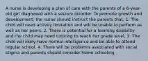 A nurse is developing a plan of care with the parents of a 6-year-old girl diagnosed with a seizure disorder. To promote growth and development, the nurse should instruct the parents that: 1. The child will need activity limitation and will be unable to perform as well as her peers. 2. There is potential for a learning disability and the child may need tutoring to reach her grade level. 3. The child will likely have normal intelligence and be able to attend regular school. 4. There will be problems associated with social stigma and parents should consider home schooling