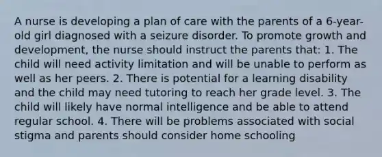 A nurse is developing a plan of care with the parents of a 6-year-old girl diagnosed with a seizure disorder. To promote growth and development, the nurse should instruct the parents that: 1. The child will need activity limitation and will be unable to perform as well as her peers. 2. There is potential for a learning disability and the child may need tutoring to reach her grade level. 3. The child will likely have normal intelligence and be able to attend regular school. 4. There will be problems associated with social stigma and parents should consider home schooling