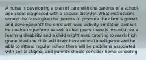 A nurse is developing a plan of care with the parents of a school-age client diagnosed with a seizure disorder. What instructions should the nurse give the parents to promote the client's growth and development? the child will need activity limitation and will be unable to perform as well as her peers there is potential for a learning disability and a child might need tutoring to reach high grade level the child will likely have normal intelligence and be able to attend regular school there will be problems associated with social stigma, and parents should consider home-schooling