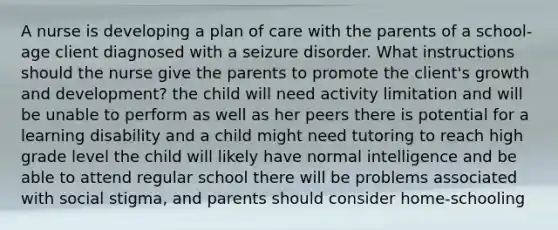 A nurse is developing a plan of care with the parents of a school-age client diagnosed with a seizure disorder. What instructions should the nurse give the parents to promote the client's growth and development? the child will need activity limitation and will be unable to perform as well as her peers there is potential for a learning disability and a child might need tutoring to reach high grade level the child will likely have normal intelligence and be able to attend regular school there will be problems associated with social stigma, and parents should consider home-schooling