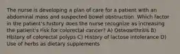 The nurse is developing a plan of care for a patient with an abdominal mass and suspected bowel obstruction. Which factor in the patient's history does the nurse recognize as increasing the patient's risk for colorectal cancer? A) Osteoarthritis B) History of colorectal polyps C) History of lactose intolerance D) Use of herbs as dietary supplements