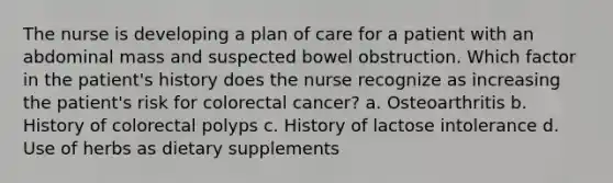 The nurse is developing a plan of care for a patient with an abdominal mass and suspected bowel obstruction. Which factor in the patient's history does the nurse recognize as increasing the patient's risk for colorectal cancer? a. Osteoarthritis b. History of colorectal polyps c. History of lactose intolerance d. Use of herbs as dietary supplements