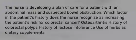 The nurse is developing a plan of care for a patient with an abdominal mass and suspected bowel obstruction. Which factor in the patient's history does the nurse recognize as increasing the patient's risk for colorectal cancer? Osteoarthritis History of colorectal polyps History of lactose intolerance Use of herbs as dietary supplements