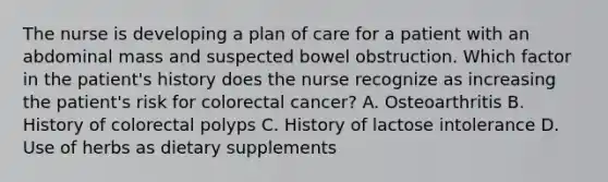 The nurse is developing a plan of care for a patient with an abdominal mass and suspected bowel obstruction. Which factor in the patient's history does the nurse recognize as increasing the patient's risk for colorectal cancer? A. Osteoarthritis B. History of colorectal polyps C. History of lactose intolerance D. Use of herbs as dietary supplements