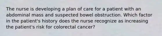 The nurse is developing a plan of care for a patient with an abdominal mass and suspected bowel obstruction. Which factor in the patient's history does the nurse recognize as increasing the patient's risk for colorectal cancer?