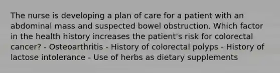 The nurse is developing a plan of care for a patient with an abdominal mass and suspected bowel obstruction. Which factor in the health history increases the patient's risk for colorectal cancer? - Osteoarthritis - History of colorectal polyps - History of lactose intolerance - Use of herbs as dietary supplements