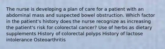 The nurse is developing a plan of care for a patient with an abdominal mass and suspected bowel obstruction. Which factor in the patient's history does the nurse recognize as increasing the patient's risk for colorectal cancer? Use of herbs as dietary supplements History of colorectal polyps History of lactose intolerance Osteoarthritis