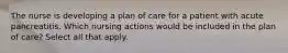 The nurse is developing a plan of care for a patient with acute pancreatitis. Which nursing actions would be included in the plan of care? Select all that apply.