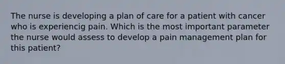 The nurse is developing a plan of care for a patient with cancer who is experiencig pain. Which is the most important parameter the nurse would assess to develop a pain management plan for this patient?