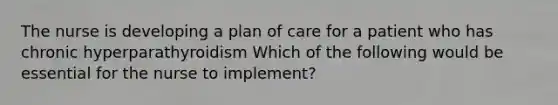 The nurse is developing a plan of care for a patient who has chronic hyperparathyroidism Which of the following would be essential for the nurse to implement?