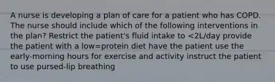 A nurse is developing a plan of care for a patient who has COPD. The nurse should include which of the following interventions in the plan? Restrict the patient's fluid intake to <2L/day provide the patient with a low=protein diet have the patient use the early-morning hours for exercise and activity instruct the patient to use pursed-lip breathing