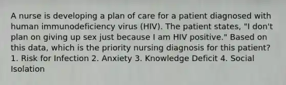 A nurse is developing a plan of care for a patient diagnosed with human immunodeficiency virus (HIV). The patient states, "I don't plan on giving up sex just because I am HIV positive." Based on this data, which is the priority nursing diagnosis for this patient? 1. Risk for Infection 2. Anxiety 3. Knowledge Deficit 4. Social Isolation