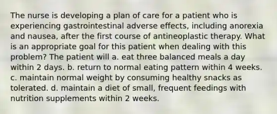 The nurse is developing a plan of care for a patient who is experiencing gastrointestinal adverse effects, including anorexia and nausea, after the first course of antineoplastic therapy. What is an appropriate goal for this patient when dealing with this problem? The patient will a. eat three balanced meals a day within 2 days. b. return to normal eating pattern within 4 weeks. c. maintain normal weight by consuming healthy snacks as tolerated. d. maintain a diet of small, frequent feedings with nutrition supplements within 2 weeks.