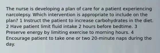 The nurse is developing a plan of care for a patient experiencing narcolepsy. Which intervention is appropriate to include on the plan? 1 Instruct the patient to increase carbohydrates in the diet. 2 Have patient limit fluid intake 2 hours before bedtime. 3 Preserve energy by limiting exercise to morning hours. 4 Encourage patient to take one or two 20-minute naps during the day.