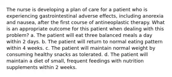 The nurse is developing a plan of care for a patient who is experiencing gastrointestinal adverse effects, including anorexia and nausea, after the first course of antineoplastic therapy. What is an appropriate outcome for this patient when dealing with this problem? a. The patient will eat three balanced meals a day within 2 days. b. The patient will return to normal eating pattern within 4 weeks. c. The patient will maintain normal weight by consuming healthy snacks as tolerated. d. The patient will maintain a diet of small, frequent feedings with nutrition supplements within 2 weeks.