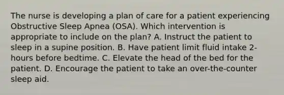 The nurse is developing a plan of care for a patient experiencing Obstructive Sleep Apnea (OSA). Which intervention is appropriate to include on the plan? A. Instruct the patient to sleep in a supine position. B. Have patient limit fluid intake 2-hours before bedtime. C. Elevate the head of the bed for the patient. D. Encourage the patient to take an over-the-counter sleep aid.