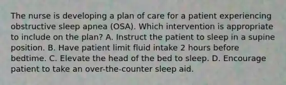 The nurse is developing a plan of care for a patient experiencing obstructive sleep apnea (OSA). Which intervention is appropriate to include on the plan? A. Instruct the patient to sleep in a supine position. B. Have patient limit fluid intake 2 hours before bedtime. C. Elevate the head of the bed to sleep. D. Encourage patient to take an over-the-counter sleep aid.