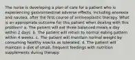 The nurse is developing a plan of care for a patient who is experiencing gastrointestinal adverse effects, including anorexia and nausea, after the first course of antineoplastic therapy. What is an appropriate outcome for this patient when dealing with this problem? a. The patient will eat three balanced meals a day within 2 days. b. The patient will return to normal eating pattern within 4 weeks. c. The patient will maintain normal weight by consuming healthy snacks as tolerated. d. The patient will maintain a diet of small, frequent feedings with nutrition supplements during therapy.