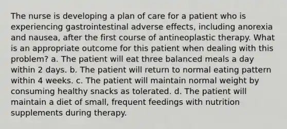 The nurse is developing a plan of care for a patient who is experiencing gastrointestinal adverse effects, including anorexia and nausea, after the first course of antineoplastic therapy. What is an appropriate outcome for this patient when dealing with this problem? a. The patient will eat three balanced meals a day within 2 days. b. The patient will return to normal eating pattern within 4 weeks. c. The patient will maintain normal weight by consuming healthy snacks as tolerated. d. The patient will maintain a diet of small, frequent feedings with nutrition supplements during therapy.