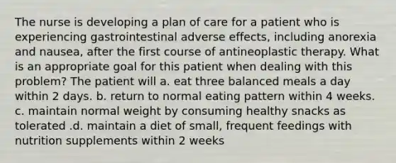 The nurse is developing a plan of care for a patient who is experiencing gastrointestinal adverse effects, including anorexia and nausea, after the first course of antineoplastic therapy. What is an appropriate goal for this patient when dealing with this problem? The patient will a. eat three balanced meals a day within 2 days. b. return to normal eating pattern within 4 weeks. c. maintain normal weight by consuming healthy snacks as tolerated .d. maintain a diet of small, frequent feedings with nutrition supplements within 2 weeks