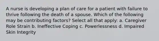 A nurse is developing a plan of care for a patient with failure to thrive following the death of a spouse. Which of the following may be contributing factors? Select all that apply: a. Caregiver Role Strain b. Ineffective Coping c. Powerlessness d. Impaired Skin Integrity