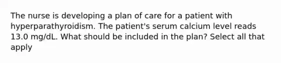 The nurse is developing a plan of care for a patient with hyperparathyroidism. The patient's serum calcium level reads 13.0 mg/dL. What should be included in the plan? Select all that apply